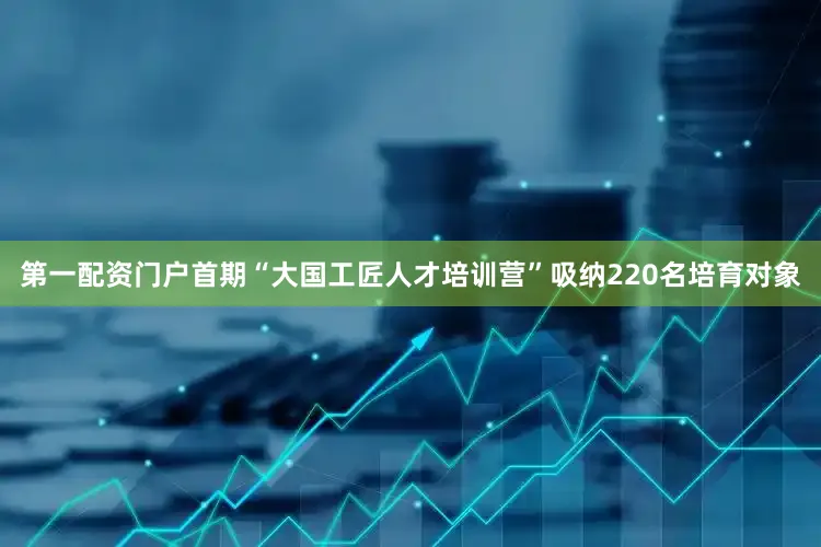 第一配资门户首期“大国工匠人才培训营”吸纳220名培育对象
