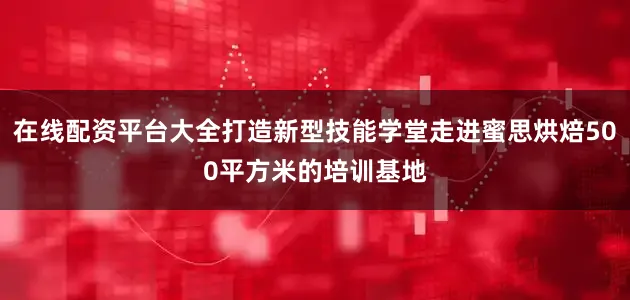 在线配资平台大全打造新型技能学堂走进蜜思烘焙500平方米的培训基地