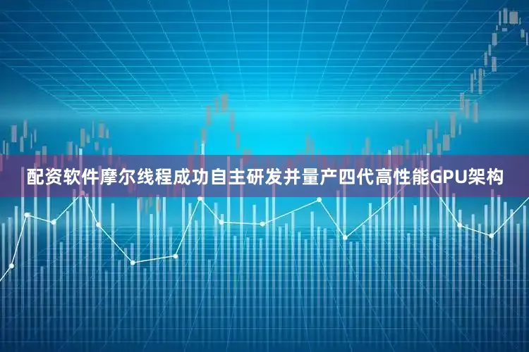 配资软件摩尔线程成功自主研发并量产四代高性能GPU架构