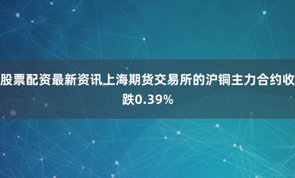 股票配资最新资讯上海期货交易所的沪铜主力合约收跌0.39%