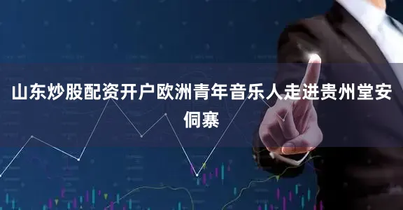 山东炒股配资开户欧洲青年音乐人走进贵州堂安侗寨