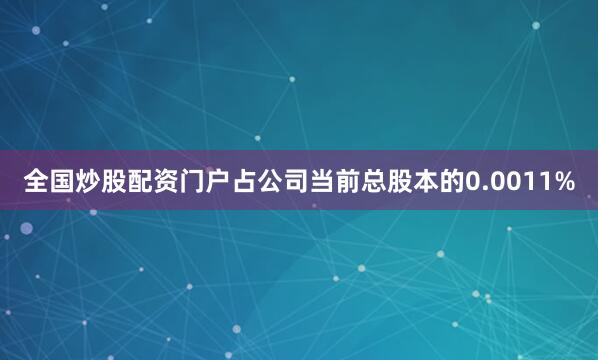 全国炒股配资门户占公司当前总股本的0.0011%