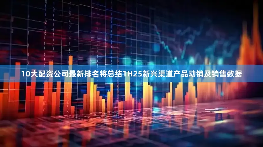 10大配资公司最新排名将总结1H25新兴渠道产品动销及销售数据