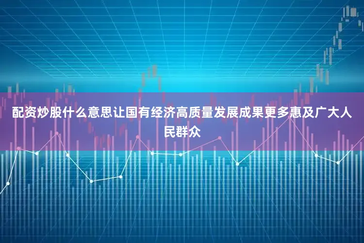 配资炒股什么意思让国有经济高质量发展成果更多惠及广大人民群众
