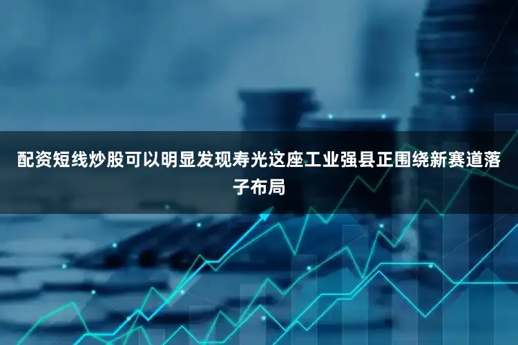 配资短线炒股可以明显发现寿光这座工业强县正围绕新赛道落子布局
