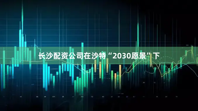 长沙配资公司在沙特“2030愿景”下