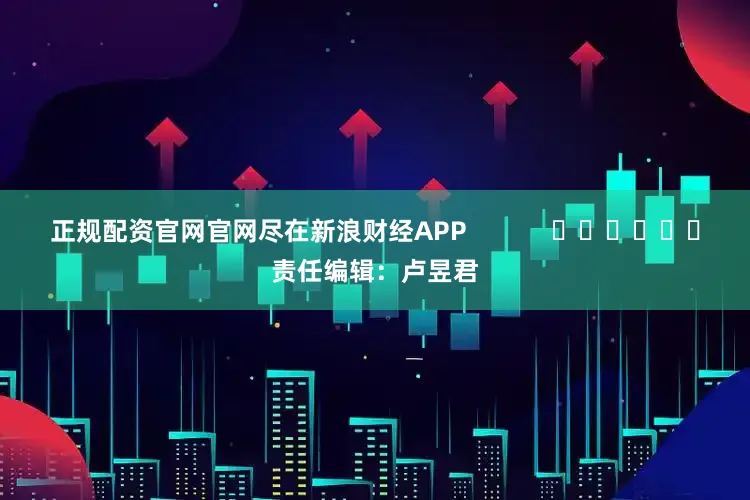 正规配资官网官网尽在新浪财经APP            						责任编辑：卢昱君